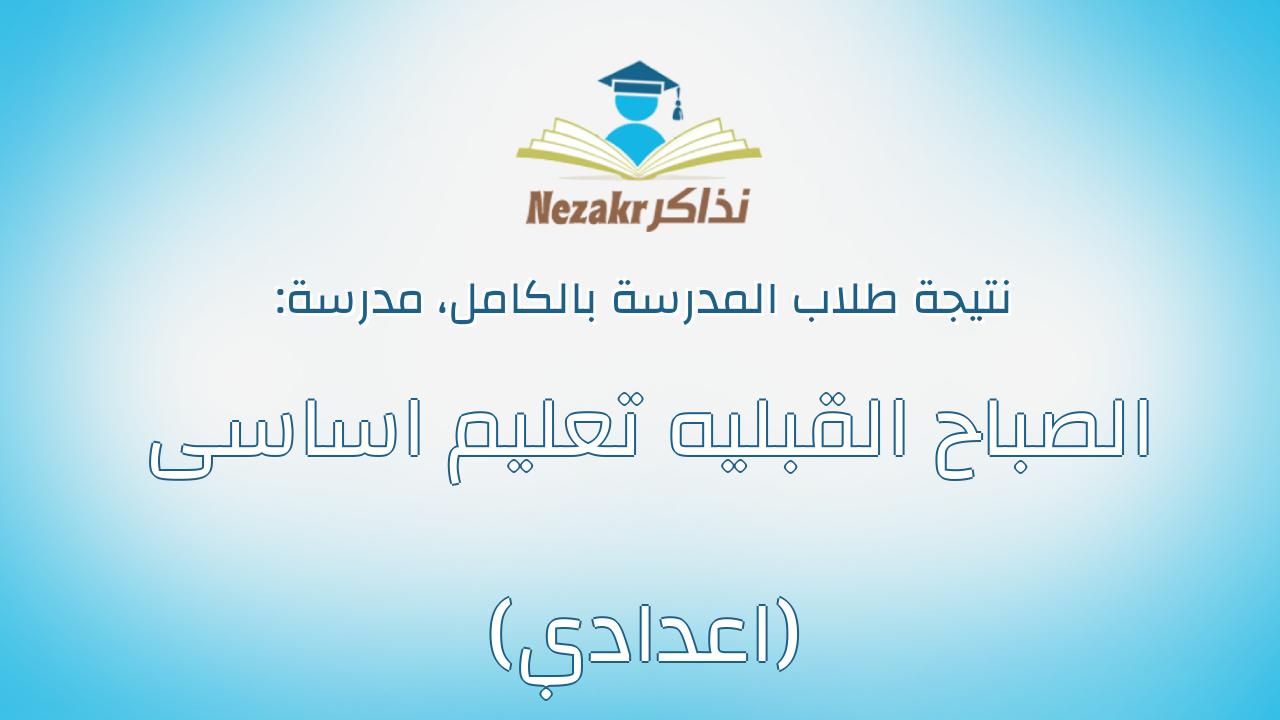 نتيجة مدرسة الصباح القبليه تعليم اساسى (اعدادي) بالكامل